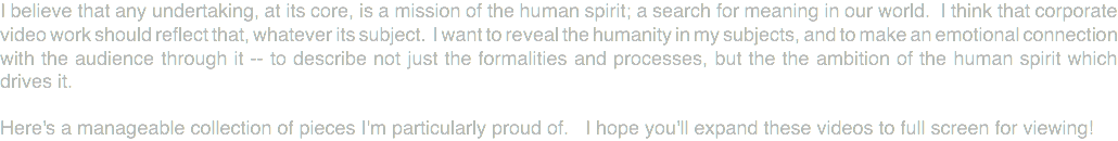 I believe that any undertaking, at its core, is a mission of the human spirit; a search for meaning in our world. I think that corporate video work should reflect that, whatever its subject. I want to reveal the humanity in my subjects, and to make an emotional connection with the audience through it -- to describe not just the formalities and processes, but the the ambition of the human spirit which drives it. Here's a manageable collection of pieces I'm particularly proud of. I hope you'll expand these videos to full screen for viewing!